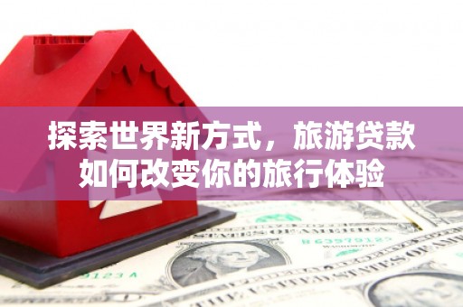 柳林探索世界新方式，旅游贷款如何改变你的旅行体验
