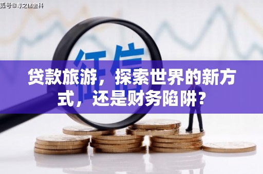 柳林贷款旅游，探索世界的新方式，还是财务陷阱？