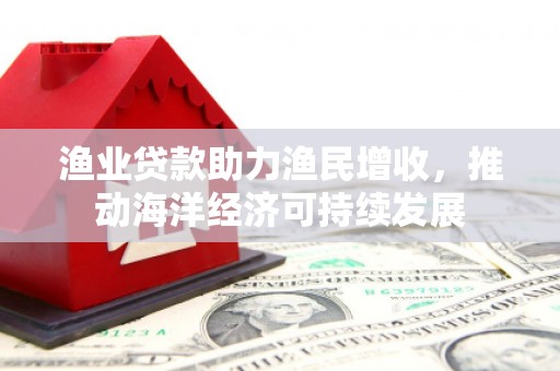 柳林渔业贷款助力渔民增收，推动海洋经济可持续发展