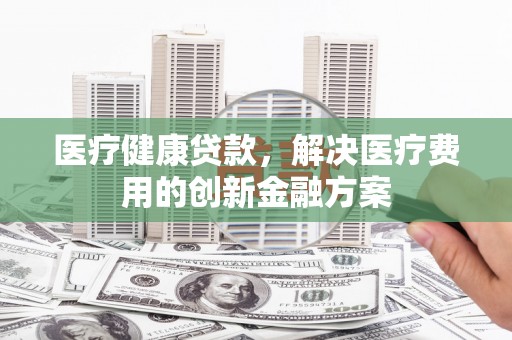 柳林医疗健康贷款，解决医疗费用的创新金融方案